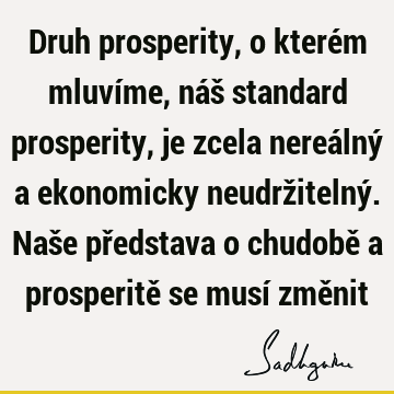 Druh prosperity, o kterém mluvíme, náš standard prosperity, je zcela nereálný a ekonomicky neudržitelný. Naše představa o chudobě a prosperitě se musí změ