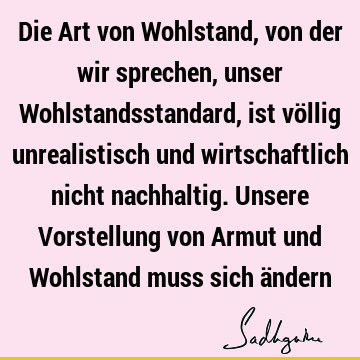 Die Art von Wohlstand, von der wir sprechen, unser Wohlstandsstandard, ist völlig unrealistisch und wirtschaftlich nicht nachhaltig. Unsere Vorstellung von A