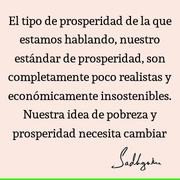 El tipo de prosperidad de la que estamos hablando, nuestro estándar de prosperidad, son completamente poco realistas y económicamente insostenibles. Nuestra