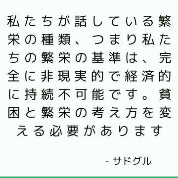 私たちが話している繁栄の種類、つまり私たちの繁栄の基準は、完全に非現実的で経済的に持続不可能です。 貧困と繁栄の考え方を変える必要があります