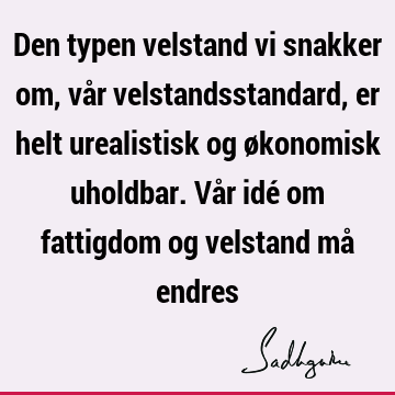 Den typen velstand vi snakker om, vår velstandsstandard, er helt urealistisk og økonomisk uholdbar. Vår idé om fattigdom og velstand må