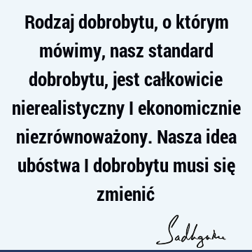 Rodzaj dobrobytu, o którym mówimy, nasz standard dobrobytu, jest całkowicie nierealistyczny i ekonomicznie niezrównoważony. Nasza idea ubóstwa i dobrobytu musi