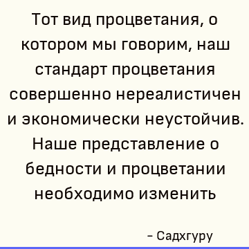 Тот вид процветания, о котором мы говорим, наш стандарт процветания совершенно нереалистичен и экономически неустойчив. Наше представление о бедности и процвета
