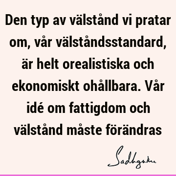 Den typ av välstånd vi pratar om, vår välståndsstandard, är helt orealistiska och ekonomiskt ohållbara. Vår idé om fattigdom och välstånd måste förä