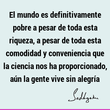 El mundo es definitivamente pobre a pesar de toda esta riqueza, a pesar de toda esta comodidad y conveniencia que la ciencia nos ha proporcionado, aún la gente