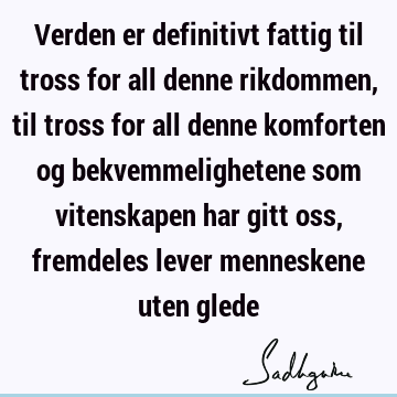 Verden er definitivt fattig til tross for all denne rikdommen, til tross for all denne komforten og bekvemmelighetene som vitenskapen har gitt oss, fremdeles