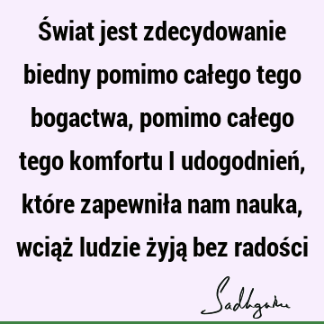 Świat jest zdecydowanie biedny pomimo całego tego bogactwa, pomimo całego tego komfortu i udogodnień, które zapewniła nam nauka, wciąż ludzie żyją bez radoś