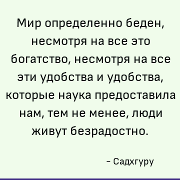 Мир определенно беден, несмотря на все это богатство, несмотря на все эти удобства и удобства, которые наука предоставила нам, тем не менее, люди живут безрадос