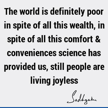 The world is definitely poor in spite of all this wealth, in spite of all this comfort & conveniences science has provided us, still people are living