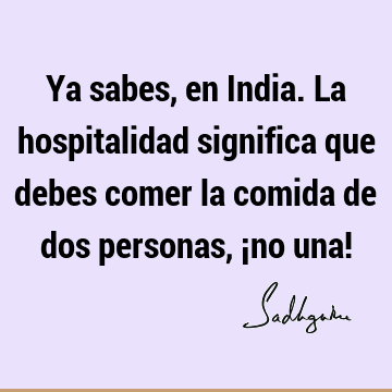 Ya sabes, en India. La hospitalidad significa que debes comer la comida de dos personas, ¡no una!