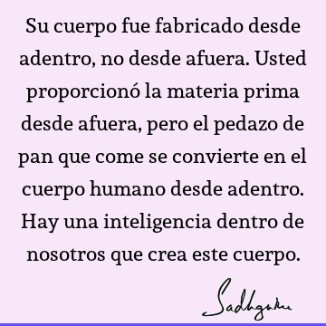 Su cuerpo fue fabricado desde adentro, no desde afuera. Usted proporcionó la materia prima desde afuera, pero el pedazo de pan que come se convierte en el