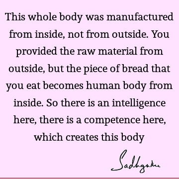 This whole body was manufactured from inside, not from outside. You provided the raw material from outside, but the piece of bread that you eat becomes human