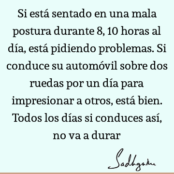 Si está sentado en una mala postura durante 8, 10 horas al día, está pidiendo problemas. Si conduce su automóvil sobre dos ruedas por un día para impresionar a