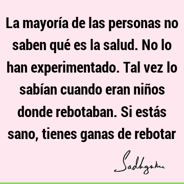 La mayoría de las personas no saben qué es la salud. No lo han experimentado. Tal vez lo sabían cuando eran niños donde rebotaban. Si estás sano, tienes ganas