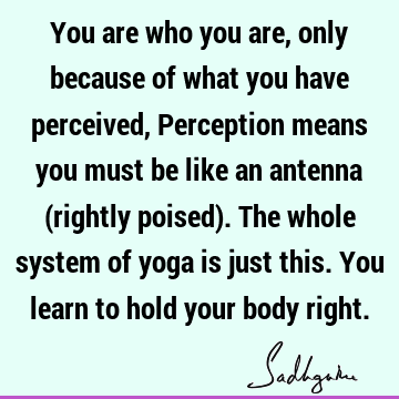You are who you are, only because of what you have perceived, Perception means you must be like an antenna (rightly poised). The whole system of yoga is just