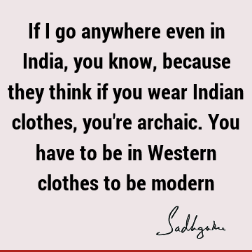 If I go anywhere even in India, you know, because they think if you wear Indian clothes, you