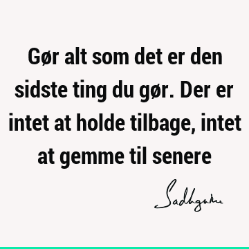 Gør alt som det er den sidste ting du gør. Der er intet at holde tilbage, intet at gemme til