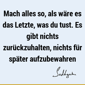 Mach alles so, als wäre es das Letzte, was du tust. Es gibt nichts zurückzuhalten, nichts für später