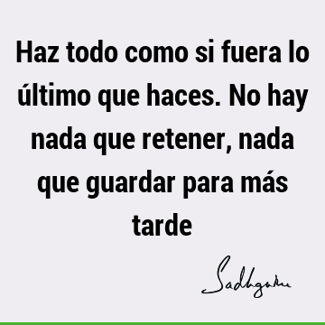 Haz todo como si fuera lo último que haces. No hay nada que retener, nada que guardar para más