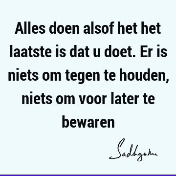 Alles doen alsof het het laatste is dat u doet. Er is niets om tegen te houden, niets om voor later te