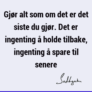 Gjør alt som om det er det siste du gjør. Det er ingenting å holde tilbake, ingenting å spare til