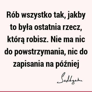 Rób wszystko tak, jakby to była ostatnia rzecz, którą robisz. Nie ma nic do powstrzymania, nic do zapisania na póź