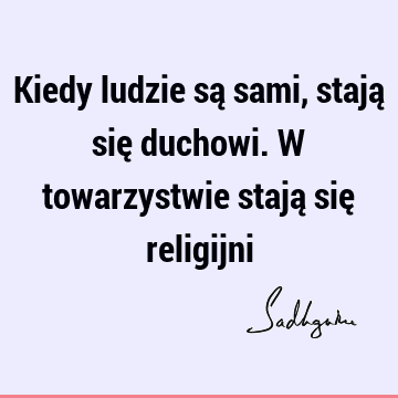 Kiedy ludzie są sami, stają się duchowi. W towarzystwie stają się