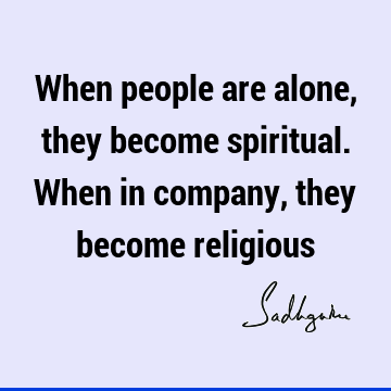 When people are alone, they become spiritual. When in company, they become