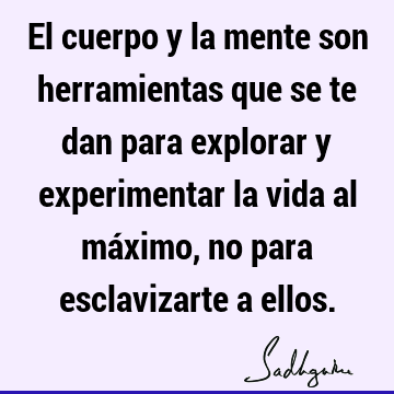 El cuerpo y la mente son herramientas que se te dan para explorar y experimentar la vida al máximo, no para esclavizarte a