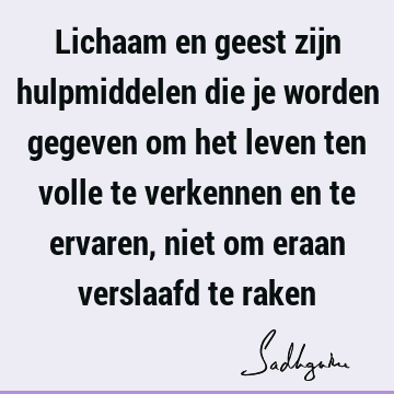 Lichaam en geest zijn hulpmiddelen die je worden gegeven om het leven ten volle te verkennen en te ervaren, niet om eraan verslaafd te