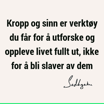 Kropp og sinn er verktøy du får for å utforske og oppleve livet fullt ut, ikke for å bli slaver av