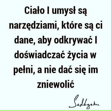 Ciało i umysł są narzędziami, które są ci dane, aby odkrywać i doświadczać życia w pełni, a nie dać się im zniewolić