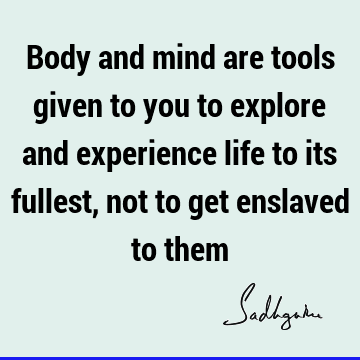 Body and mind are tools given to you to explore and experience life to its fullest, not to get enslaved to