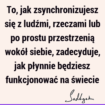 To, jak zsynchronizujesz się z ludźmi, rzeczami lub po prostu przestrzenią wokół siebie, zadecyduje, jak płynnie będziesz funkcjonować na ś