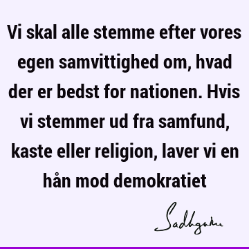 Vi skal alle stemme efter vores egen samvittighed om, hvad der er bedst for nationen. Hvis vi stemmer ud fra samfund, kaste eller religion, laver vi en hån mod