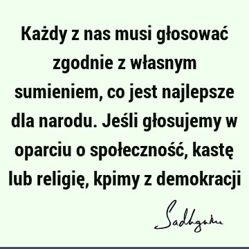 Każdy z nas musi głosować zgodnie z własnym sumieniem, co jest najlepsze dla narodu. Jeśli głosujemy w oparciu o społeczność, kastę lub religię, kpimy z