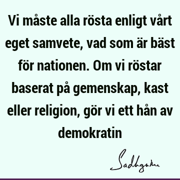 Vi måste alla rösta enligt vårt eget samvete, vad som är bäst för nationen. Om vi röstar baserat på gemenskap, kast eller religion, gör vi ett hån av