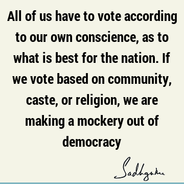 All of us have to vote according to our own conscience, as to what is best for the nation. If we vote based on community, caste, or religion, we are making a