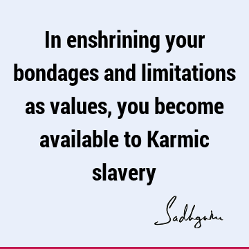 In enshrining your bondages and limitations as values, you become available to Karmic
