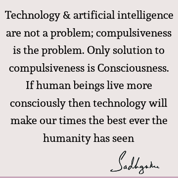 Technology & artificial intelligence are not a problem; compulsiveness is the problem. Only solution to compulsiveness is Consciousness. If human beings live