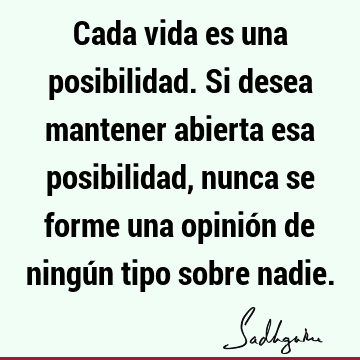 Cada vida es una posibilidad. Si desea mantener abierta esa posibilidad, nunca se forme una opinión de ningún tipo sobre