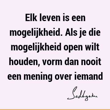 Elk leven is een mogelijkheid. Als je die mogelijkheid open wilt houden, vorm dan nooit een mening over