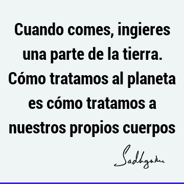 Cuando comes, ingieres una parte de la tierra. Cómo tratamos al planeta es cómo tratamos a nuestros propios