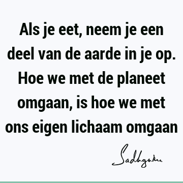 Als je eet, neem je een deel van de aarde in je op. Hoe we met de planeet omgaan, is hoe we met ons eigen lichaam