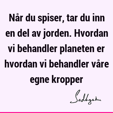 Når du spiser, tar du inn en del av jorden. Hvordan vi behandler planeten er hvordan vi behandler våre egne