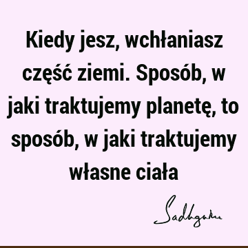 Kiedy jesz, wchłaniasz część ziemi. Sposób, w jaki traktujemy planetę, to sposób, w jaki traktujemy własne ciał