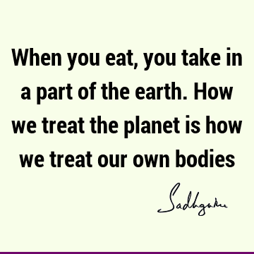 When you eat, you take in a part of the earth. How we treat the planet is how we treat our own