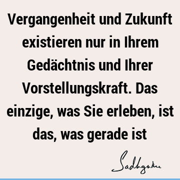 Vergangenheit und Zukunft existieren nur in Ihrem Gedächtnis und Ihrer Vorstellungskraft. Das einzige, was Sie erleben, ist das, was gerade