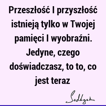 Przeszłość i przyszłość istnieją tylko w Twojej pamięci i wyobraźni. Jedyne, czego doświadczasz, to to, co jest