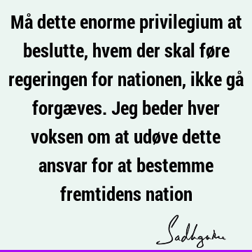 Må dette enorme privilegium at beslutte, hvem der skal føre regeringen for nationen, ikke gå forgæves. Jeg beder hver voksen om at udøve dette ansvar for at